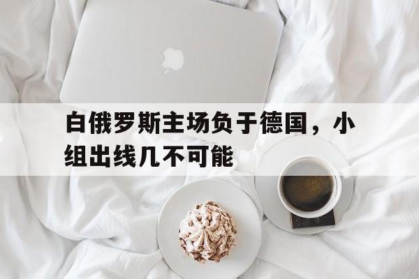 九游体育-白俄罗斯主场负于德国，小组出线几不可能
