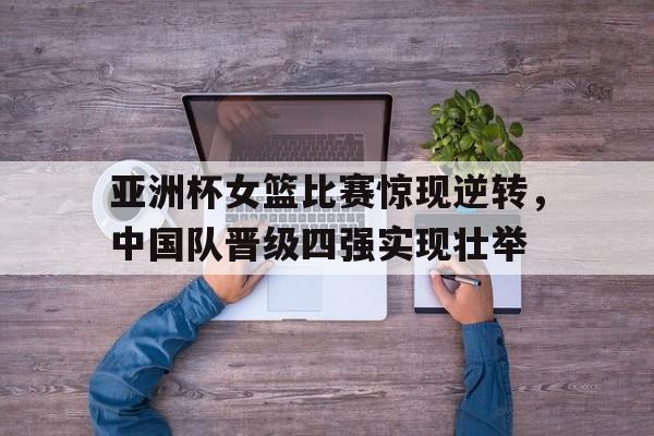 九游体育app-亚洲杯女篮比赛惊现逆转，中国队晋级四强实现壮举