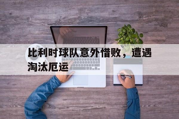 九游体育下载-比利时球队意外惜败，遭遇淘汰厄运