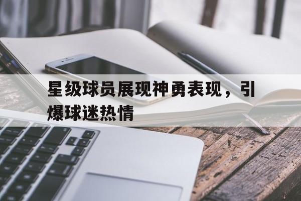 九游体育app-星级球员展现神勇表现，引爆球迷热情